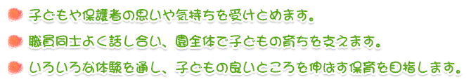 子どもや保護者の思いや気持ちを受けとめます。
職員同士よく話し合い、園全体で子どもの育ちを支えます。
いろいろな体験を通し、子どもの良いところを伸ばす保育を目指します。